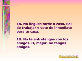 18. No llegues tarde a casa. Sal de trabajar y vete de inmediato para tu casa.   19. No te entretengas con los amigos. O, mejor, no tengas amigos. 