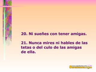 20. Ni sueñes con tener amigas. 21. Nunca mires ni hables de las tetas o del culo de las amigas  de ella. 