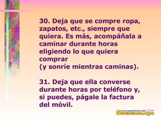30. Deja que se compre ropa, zapatos, etc., siempre que quiera. Es más, acompáñala a caminar durante horas eligiendo lo que quiera comprar  (y sonríe mientras caminas).  31. Deja que ella converse durante horas por teléfono y, si puedes, págale la factura del móvil.  
