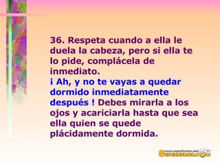 36. Respeta cuando a ella le duela la cabeza, pero si ella te lo pide, complácela de inmediato.  ¡ Ah, y no te vayas a quedar dormido inmediatamente después !  Debes mirarla a los ojos y acariciarla hasta que sea ella quien se quede plácidamente dormida.  