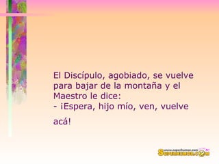 El Discípulo, agobiado, se vuelve para bajar de la montaña y el Maestro le dice:  - ¡Espera, hijo mío, ven, vuelve acá!   