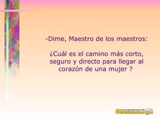 -Dime, Maestro de los maestros:  ¿Cuál es el camino más corto, seguro y directo para llegar al corazón de una mujer ?  