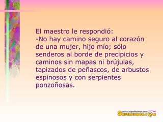 El maestro le respondió:  -No hay camino seguro al corazón de una mujer, hijo mío; sólo senderos al borde de precipicios y caminos sin mapas ni brújulas, tapizados de peñascos, de arbustos espinosos y con serpientes ponzoñosas.  