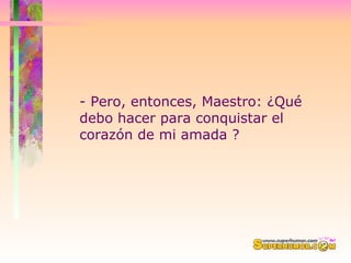 - Pero, entonces, Maestro: ¿Qué debo hacer para conquistar el corazón de mi amada ?  