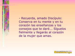 - Recuerda, amado Discípulo:  Conserva en tu mente y en tu corazón las enseñanzas y los consejos que te daré... Síguelos fielmente y llegarás al corazón de la mujer que amas. 