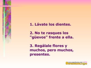 1. Lávate los dientes.  2. No te rasques los "güevos" frente a ella. 3. Regálale flores y muchos, pero muchos, presentes.  