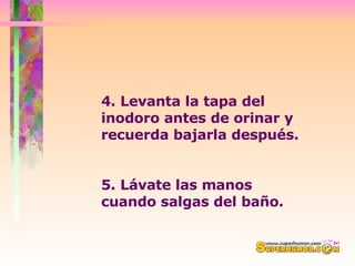 4. Levanta la tapa del inodoro antes de orinar y recuerda bajarla después.  5. Lávate las manos cuando salgas del baño. 