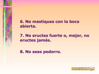 6. No mastiques con la boca abierta.  7. No eructes fuerte o, mejor, no eructes jamás.  8. No seas pedorro.   