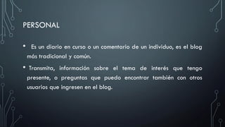 PERSONAL
•

Es un diario en curso o un comentario de un individuo, es el blog
más tradicional y común.

•

Transmita, información sobre el tema de interés que tengo
presente, o preguntas que puedo encontrar también con otros
usuarios que ingresen en el blog.

 