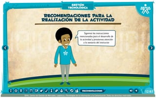 Sigamos las instrucciones
mencionadas para el desarrollo de
la actividad y prestemos atención
a la asesoría del instructor.
Recomendaciones para la
realización de la actividad
gestión
tecnológica
/6112
SENA, Centro de Gestión de Mercados, Logística y Tecnologías de la Información y la Comunicación.Todos los derechos reservados
recomendaciones
 