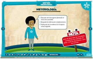 Antes de desarrollar las actividades,
consultemos los materiales de
apoyo; tanto los documentos, como
los recursos.
Nota
1.	Discusión del interrogante planteado al
inicio de la actividad.
2.	Búsqueda de información complementaria.
3.	Publicación de la evidencia en el espacio
virtual asignado.
Metodología
gestión
tecnológica
/6115
SENA, Centro de Gestión de Mercados, Logística y Tecnologías de la Información y la Comunicación.Todos los derechos reservados
metodología
 