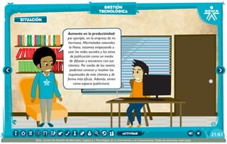 situación
100añosdesoledad
Historiauniversal1
Sistem1
Historiauniversal2
Sistem2
Historiauniversal4
Sistem4
Historiauniversal3
Sistem3
Historiauniversal4
Sistem4
Historiauniversal5
Sistem5
Historiauniversal6
Sistem6
Enciclopedia1
Enciclopedia2
Enciclopedia3
Enciclopedia4
Enciclopedia5
Enciclopedia6
Enciclopedia7
Enciclopedia8
Enciclopedia9
Enciclopedia10
Enciclopedia11
Enciclopedia12
Enciclopedia13
Enciclopedia14
Enciclopedia15
1984
AlexisZorba,elgriego
Asangrefría
Catedral
Crónicasmarcianas
Cuentoscompletos
Decameron
Deseo
Elamante
ElgranGatsb
Elloboestepario
Elllanoenllamas
Drácula
AmadísdeGaula
Crimenycastigo
ElAleph
Elextranjero
Elloboestepario2
Aumento en la productividad:
por ejemplo, en la empresa de mi
hermana, Mermeladas naturales
la Nana, estamos empezando a
usar las redes sociales y los sitios
de publicación como un medio
de difusión y encuentro con sus
clientes. Por medio de los tweets
podemos conocer y resolver las
inquietudes de más clientes y de
forma más eficaz. Además, sirven
como espacio publicitario.
situación
gestión
tecnológica
/6121
SENA, Centro de Gestión de Mercados, Logística y Tecnologías de la Información y la Comunicación.Todos los derechos reservados
actividad
 