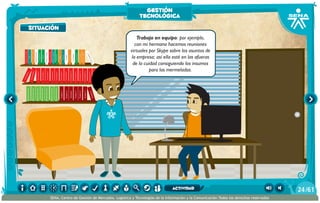 situación
100añosdesoledad
Historiauniversal1
Sistem1
Historiauniversal2
Sistem2
Historiauniversal4
Sistem4
Historiauniversal3
Sistem3
Historiauniversal4
Sistem4
Historiauniversal5
Sistem5
Historiauniversal6
Sistem6
Enciclopedia1
Enciclopedia2
Enciclopedia3
Enciclopedia4
Enciclopedia5
Enciclopedia6
Enciclopedia7
Enciclopedia8
Enciclopedia9
Enciclopedia10
Enciclopedia11
Enciclopedia12
Enciclopedia13
Enciclopedia14
Enciclopedia15
1984
AlexisZorba,elgriego
Asangrefría
Catedral
Crónicasmarcianas
Cuentoscompletos
Decameron
Deseo
Elamante
ElgranGatsb
Elloboestepario
Elllanoenllamas
Drácula
AmadísdeGaula
Crimenycastigo
ElAleph
Elextranjero
Elloboestepario2
Trabajo en equipo: por ejemplo,
con mi hermana hacemos reuniones
virtuales por Skype sobre los asuntos de
la empresa; así ella esté en las afueras
de la cuidad consiguiendo los insumos
para las mermeladas.
situación
gestión
tecnológica
/6124
SENA, Centro de Gestión de Mercados, Logística y Tecnologías de la Información y la Comunicación.Todos los derechos reservados
actividad
 