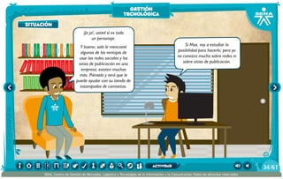 100añosdesoledad
Historiauniversal1
Sistem1
Historiauniversal2
Sistem2
Historiauniversal4
Sistem4
Historiauniversal3
Sistem3
Historiauniversal4
Sistem4
Historiauniversal5
Sistem5
Historiauniversal6
Sistem6
Enciclopedia1
Enciclopedia2
Enciclopedia3
Enciclopedia4
Enciclopedia5
Enciclopedia6
Enciclopedia7
Enciclopedia8
Enciclopedia9
Enciclopedia10
Enciclopedia11
Enciclopedia12
Enciclopedia13
Enciclopedia14
Enciclopedia15
1984
AlexisZorba,elgriego
Asangrefría
Catedral
Crónicasmarcianas
Cuentoscompletos
Decameron
Deseo
Elamante
ElgranGatsb
Elloboestepario
Elllanoenllamas
Drácula
AmadísdeGaula
Crimenycastigo
ElAleph
Elextranjero
Elloboestepario2
¡Ja ja!, usted sí es todo
un personaje.
Y bueno, solo le mencioné
algunas de las ventajas de
usar las redes sociales y los
sitios de publicación en una
empresa; existen muchas
más. Piénselo y verá que le
puede ayudar con su tienda de
estampados de camisetas.
Sí Max, voy a estudiar la
posibilidad para hacerlo; pero yo
no conozco mucho sobre redes ni
sobre sitios de publicación.
situación
gestión
tecnológica
/6134
SENA, Centro de Gestión de Mercados, Logística y Tecnologías de la Información y la Comunicación.Todos los derechos reservados
actividad
 