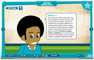 Evidencia 1
En un documento (Word, Power Point entre
otros) consignemos nuestra consulta; tanto
el concepto como la fuente. Con base en
la información encontrada, definamos con
nuestras propias palabras qué es un blog y
su utilidad en el campo personal, académico
y laboral. Guardemos el documento de la
siguiente manera: Consulta.concepto_
nombre_apellido.txt., y lo enviamos como
evidencia de aprendizaje a nuestro instructor
mediante la plataforma BlackBoard (BB).
1actividad
gestión
tecnológica
/6139
SENA, Centro de Gestión de Mercados, Logística y Tecnologías de la Información y la Comunicación.Todos los derechos reservados
actividad
 