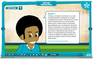 Ejemplo 1
Un blog -o en español, una bitácora- es un sitio
web periódicamente actualizado, que recopila
cronológicamente textos o artículos de uno o varios
autores, apareciendo primero el más reciente,
donde el autor conserva siempre la libertad de
dejar publicado lo que crea pertinente. El nombre
bitácora está basado en los cuadernos de bitácora,
cuadernos de viaje que se utilizaban en los barcos
para relatar el desarrollo del viaje. Aunque el
nombre se ha popularizado en los últimos años
a raíz de su utilización en diferentes ámbitos, el
cuaderno de trabajo o bitácora ha sido utilizado
desde siempre.
Fuente http://es.wikipedia.org/wiki/Blog
1actividad
gestión
tecnológica
/6140
SENA, Centro de Gestión de Mercados, Logística y Tecnologías de la Información y la Comunicación.Todos los derechos reservados
actividad
 