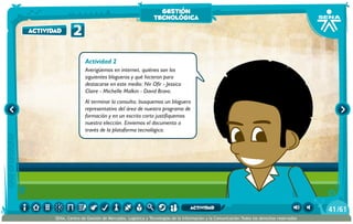 Actividad 2
Averigüemos en internet, quiénes son los
siguientes blogueros y qué hicieron para
destacarse en este medio: Nir Ofir - Jessica
Claire - Michelle Malkin - David Bravo.
Al terminar la consulta, busquemos un bloguero
representativo del área de nuestro programa de
formación y en un escrito corto justifiquemos
nuestra elección. Enviemos el documento a
través de la plataforma tecnológica.
2actividad
gestión
tecnológica
/6141
SENA, Centro de Gestión de Mercados, Logística y Tecnologías de la Información y la Comunicación.Todos los derechos reservados
actividad
 