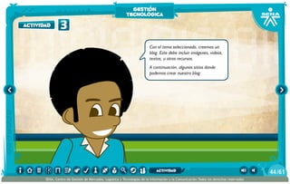 Con el tema seleccionado, creemos un
blog. Este debe incluir imágenes, videos,
textos, u otros recursos.
A continuación, algunos sitios donde
podemos crear nuestro blog:
3actividad
gestión
tecnológica
/6144
SENA, Centro de Gestión de Mercados, Logística y Tecnologías de la Información y la Comunicación.Todos los derechos reservados
actividad
 
