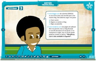 1.	www.blogger.com de la familia GOOGLE,
es uno de los sitios más sencillos para crear
nuestro blog. Solo debemos seguir tres pasos:
a.	Crear cuenta
b.	Asignar un nombre al blog
c.	Elegir una plantilla
2.	www.wordpress.com esta página de software
libre nos permite crear un blog llenando
un sencillo formulario de inscripción. Si no
manejamos el inglés, hay un vínculo donde
podemos cambiar el idioma: “WordPress.
com is also available in Español”.
3actividad
gestión
tecnológica
/6145
SENA, Centro de Gestión de Mercados, Logística y Tecnologías de la Información y la Comunicación.Todos los derechos reservados
actividad
 