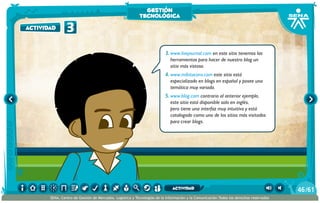 3.	www.livejournal.com en este sitio tenemos las
herramientas para hacer de nuestro blog un
sitio más vistoso.
4.	www.mibitacora.com este sitio está
especializado en blogs en español y posee una
temática muy variada.
5.	www.blog.com contrario al anterior ejemplo,
este sitio está disponible solo en inglés,
pero tiene una interfaz muy intuitiva y está
catalogado como uno de los sitios más visitados
para crear blogs.
3actividad
gestión
tecnológica
/6146
SENA, Centro de Gestión de Mercados, Logística y Tecnologías de la Información y la Comunicación.Todos los derechos reservados
actividad
 