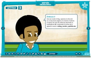 Evidencia 3
Una vez creado el blog, copiamos la dirección
en un documento digital y lo enviamos mediante
el espacio de envío de evidencias destinado en
la plataforma BB, nombrando el archivo de la
siguiente manera: miblog_nombre_apellido.doc
3actividad
gestión
tecnológica
/6147
SENA, Centro de Gestión de Mercados, Logística y Tecnologías de la Información y la Comunicación.Todos los derechos reservados
actividad
 