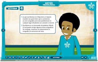 1.	Lo que escribamos en el blog tiene un impacto
mundial, eso quiere decir que si cometemos
un error ortográfico será visto posiblemente en
cualquier lugar del planeta con conexión a internet.
2.	Escribamos en un procesador de palabras (Word),
el cual puede corregir algunos errores ortográficos.
Sin embargo, revisemos con detenimiento la
ortografía y la estructura del texto.
4actividad
gestión
tecnológica
/6149
SENA, Centro de Gestión de Mercados, Logística y Tecnologías de la Información y la Comunicación.Todos los derechos reservados
actividad
 