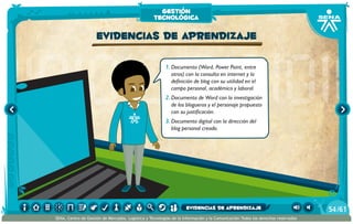 1.	Documento (Word, Power Point, entre
otros) con la consulta en internet y la
definición de blog con su utilidad en el
campo personal, académico y laboral.
2.	Documento de Word con la investigación
de los blogueros y el personaje propuesto
con su justificación.
3.	Documento digital con la dirección del
blog personal creado.
evidencias de aprendizaje
gestión
tecnológica
/6154
SENA, Centro de Gestión de Mercados, Logística y Tecnologías de la Información y la Comunicación.Todos los derechos reservados
evidencias de aprendizaje
 