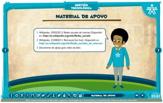 1.	Wikipedia, 29/02/0212 Redes sociales de internet Disponible
en: http://es.wikipedia.org/wiki/Redes_sociale
2.	Wikipedia, 25/08/0211 Red social [on line]. Disponible en:
http://es.wikipedia.org/wiki/Redes_sociales_de_internet
3.	Documento de apoyo guía redes sociales
Material de apoyo
gestión
tecnológica
/6155
SENA, Centro de Gestión de Mercados, Logística y Tecnologías de la Información y la Comunicación.Todos los derechos reservados
Material de apoyo
 