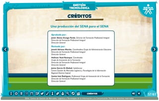 Una producción del SENA para el SENA
Aprobado por:
Javier Alonso Arango Pardo. Director de Formación Profesional Integral
Dirección de Formación Profesional Integral
Dirección General
Revisado por:
Janeth Adriana Mariño. Coordinadora Grupo de Administración Educativa
Dirección de Formación Profesional Integral
Dirección General
Hellman Yesid Rusinque. Coordinador
Grupo de Innovación de la Formación
Dirección de Formación Profesional Integral
Dirección General
Jaíme García Di Moltoli. Subdirector
Centro Gestión de Mercados Logística y Tecnologías de la Información
Regional Distrito Capital
Santos Inés Rodríguez. Profesional Grupo de Innovación de la Formación
Dirección de Formación Profesional Integral
Dirección General
CRÉDITOS
gestión
tecnológica
/6157
SENA, Centro de Gestión de Mercados, Logística y Tecnologías de la Información y la Comunicación.Todos los derechos reservados
CRÉDITOS
 