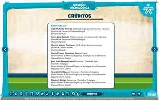 Elaborado por:
Sofía Redondo Ramírez. Profesional Grupo de Administración Educativa
Dirección de Formación Profesional Integral.
Dirección General
Siervo Jesús Galindo. Profesional Grupo de Administración Educativa
Dirección de Formación Profesional Integral.
Dirección General
Maritza Zabala Rodríguez. Jefe de oficina de Comunicaciones
Oficina de Comunicaciones.
Dirección General
María Cristina Matallana Ramírez. Asesor
Centro Gestión de Mercados Logística y Tecnologías de la Información
Regional Distrito Capital
Juan Pablo Donoso Frohard. Instructor - Diseñador Líder  
Diseñador pedagógico
Centro Gestión de Mercados Logística y Tecnologías de la Información
Regional Distrito Capital
Graciela Pulido León. Instructora - Diseñadora Pedagógica
Centro Gestión de Mercados Logística y Tecnologías de la Información
Regional Distrito Capital
Elizabeth Zuñiga. Instructora - Diseñadora Pedagógica
Centro Gestión de Mercados Logística y Tecnologías de la Información
Regional Distrito Capital
CRÉDITOS
gestión
tecnológica
/6158
SENA, Centro de Gestión de Mercados, Logística y Tecnologías de la Información y la Comunicación.Todos los derechos reservados
CRÉDITOS
 