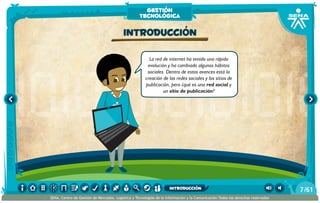 La red de internet ha tenido una rápida
evolución y ha cambiado algunos hábitos
sociales. Dentro de estos avances está la
creación de las redes sociales y los sitios de
publicación, pero ¿qué es una red social y
un sitio de publicación?
Introducción
gestión
tecnológica
/617
SENA, Centro de Gestión de Mercados, Logística y Tecnologías de la Información y la Comunicación.Todos los derechos reservados
introducción
 