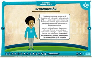 Estos pueden entenderse como el uso de
Tecnologías de la Información y la Comunicación
(TIC) para la interacción social bidireccional y
dinámica entre personas, grupos o instituciones
que tienen gustos similares, y desarrollan un
sentido de pertenencia.
Las redes sociales y los sitios de publicación,
además de funcionar como medio para
comunicarnos con amigos o exponer nuestros
puntos de vista, también son una excelente
herramienta para impulsar el rendimiento
y la competitividad en las empresas.
Introducción
gestión
tecnológica
/618
SENA, Centro de Gestión de Mercados, Logística y Tecnologías de la Información y la Comunicación.Todos los derechos reservados
introducción
 
