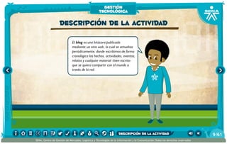 El blog es una bitácora publicada
mediante un sitio web, la cual se actualiza
periódicamente; donde escribimos de forma
cronológica los hechos, actividades, eventos,
relatos y cualquier material -bien escrito-
que se quiera compartir con el mundo a
través de la red.
Descripción de la actividad
gestión
tecnológica
/619
SENA, Centro de Gestión de Mercados, Logística y Tecnologías de la Información y la Comunicación.Todos los derechos reservados
descripción de la actividad
 