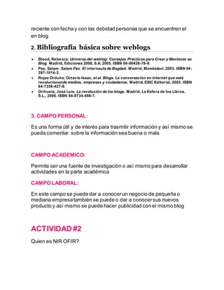 reciente con fecha y con las debidad personas que se encuentren el
en blog
2. Bibliografía básica sobre weblogs
 Blood, Rebecca. Universo del weblog: Consejos Prácticos para Crear y Mantener su
Blog. Madrid, Ediciones 2000, S.A. 2005. ISBN 84-96426-76-9.
 Pax, Salam. Salam Pax. El internauta de Bagdad. Madrid, Mondadori, 2003. ISBN 84-
397-1014-3.
 Rojas Orduña, Octavio Isaac, et al. Blogs. La conversación en internet que está
revolucionando medios, empresas y ciudadanos. Madrid,ESIC Editorial, 2005. ISBN
84-7356-427-8.
 Orihuela, José Luis. La revolución de los blogs. Madrid, La Esfera de los Libros,
S.L., 2006. ISBN 84-9734-498-7.
3. CAMPO PERSONAL:
Es una forma útil y de interés para trasmitir información y así mismo se
pueda comentar sobre la información sea buena o mala
CAMPO ACADEMICO:
Permite ser una fuente de investigación o así mismo para desarrollar
actividades en la parte académica
CAMPO LABORAL:
En este campo se puede dar a conocerun negocio de pequeña o
mediana empresatambién se puede o dar a conocersus nuevos
producto y así mismo se puede hacer publicidad con el mismo blog
ACTIVIDAD #2
Quien es NIR OFIR?
 
