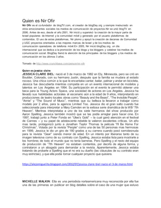 Quien es Nir Ofir
Nir Ofir es el co-fundador de blogTV.com, el creador de blogDay.org y siempre involucrado en
otros emocionantes sociales los medios de comunicación de proyectos.Nir se unió blogTV en
2006. Antes de eso, desde el año 2001, Nir inició y supervisó la creación de la mayor parte de
Israel populares de Internet y la comunidad móvil y generado por el usuario plataformas de
contenidos. El uso de estas plataformas, Nir plomo y apoyó la creación de decenas de Comunidad
y UGC proyectos orientados a las mejores marcas de Israel y de los medios de
comunicación operadores de telefonía móvil.En 2005, Nir inició blogDay.org, un día
internacional que se dedica a la promoción de los blogs y los bloggers y celebrar los medios de
comunicación social. BlogDay llamó la atención de los principales de los bloggers y los medios de
comunicación en los últimos 3 años.
Tomado de http://www.crunchbase.com/person/nir-ofir
Quien es jessica claire
JESSICA CLAIRE BIEL: nació el 3 de marzo de 1982 en Ely, Minnesota, pero se crió en
Boulder, Colorado, con su hermano Justin, después que la familia se mudara al estado
rocoso. Una chica común a la que le encantaba cantar, bailar, patinar y andar en bicicleta,
Jessica fue descubierta mientras competía en un un evento internacional de modelos y
talentos en Los Angeles en 1994. Su participación en el evento le permitió obtener una
beca para la Young Actors Space, una sociedad de actores en Los Angeles. Jessica ha
llevado sus habilidades actorales al escenario aún a la edad de 9 años, interpretando en
producciones de teatro locales obras como “Beauty and the Beast”, “The Invisible People”,
“Annie” y “The Sound of Music”, mientras que su belleza la llevaron a trabajar como
modelo por 2 años, para la agencia Limited Too. Jessica dio el gran salto cuando fue
seleccionada para interpretar a Mary Camden en la exitosa serie dramática de la WB “7th
Heaven”. Mientras interpretaba a uno de los siete hermanos del show producido por
Aaron Spelling, Jessica también mostró que se las podía arreglar para hacer cine. En
1997, trabajó junto a Peter Fonda en “Ulee’s Gold” – la cual ganó atención en el festival
de Cannes – y su papel de adolescente rebelde le valieron excelentes críticas. Un año
mas tarde, protagonizó junto a Jonathan Taylor Thomas la película “I’ll Be Home For
Christmas”. Votada por la revista “People” como una de las 50 personas mas hermosas
en 1999, Jessica le dio un giro de 180 grados a su carrera cuando posó semidesnuda
para la revista “Gear” siendo menor de edad. En un intento por liberarse tanto de su
imagen televisiva como de su contrato con Spelling, Jessica estaba lista para mostrarle a
los hombres de todo el mundo que no tenía barreras. Pero Spelling y el resto del equipo
de producción de “7th Heaven” no estaban contentos, por decirlo de alguna forma, y
contrataron a un abogado para demandar a la revista. Aparentemente, Jessica estaba
tratando de probarle a Spelling que el no era su dueño (las cláusulas de su contrato eran
muy estrictas), y que ella podía tomar cualquier proyecto que quisiera.
https://alejomiguelita.blogspot.com/2012/07/jessica-claire-biel-nacio-el-3-de-marzo.html
MICHELLE MALKIN: Ella es una periodista norteamericana muy reconocida por ella fue
una de las primeras en publicar en blog detalles sobre el caso de una mujer que estuvo
 