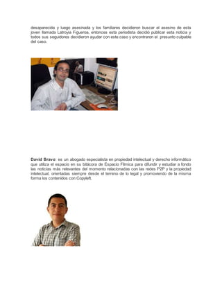 desaparecida y luego asesinada y los familiares decidieron buscar el asesino de esta
joven llamada Latroyia Figueroa, entonces esta periodista decidió publicar esta noticia y
todos sus seguidores decidieron ayudar con este caso y encontraron el presunto culpable
del caso.
David Bravo: es un abogado especialista en propiedad intelectual y derecho informático
que utiliza el espacio en su bitácora de Espacio Fílmica para difundir y estudiar a fondo
las noticias más relevantes del momento relacionadas con las redes P2P y la propiedad
intelectual, orientadas siempre desde el terreno de lo legal y promoviendo de la misma
forma los contenidos con Copyleft.
 