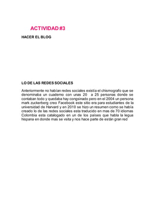 ACTIVIDAD #3
HACER EL BLOG
LO DE LAS REDES SOCIALES
Anteriormente no habían redes sociales existía el chismografo que se
denominaba un cuaderno con unas 20 a 25 personas donde se
contaban todo y quedaba hay congsinado pero en el 2004 un persona
mark zuckerberg creo Facebook este sitio era para estudiantes de la
universidad de Harvard y en 2010 se hizo un resumen como se había
creado lo de las redes sociales esta traducido en mas de 70 idiomas
Colombia esta catalogado en un de los países que habla la legua
hispana en donde mas se vsita y nos hace parte de están gran red
 
