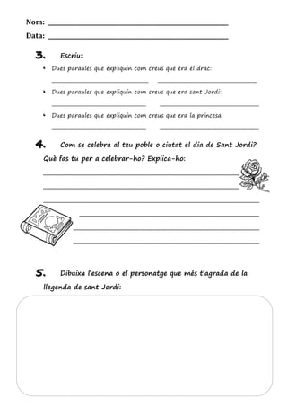 Nom: _______________________________________________________________
Data: _______________________________________________________________
333... Escriu:
— Dues paraules que expliquin com creus que era el drac:
________________________________________ _________________________________________
— Dues paraules que expliquin com creus que era sant Jordi:
_______________________________________ _________________________________________
— Dues paraules que expliquin com creus que era la princesa:
_______________________________________ _________________________________________
444... Com se celebra al teu poble o ciutat el dia de Sant Jordi?
Què fas tu per a celebrar-ho? Explica-ho:
_____________________________________________________________________________
_____________________________________________________________________________
_____________________________________________________________________________
__________ ________________________________________________________________
_____________________________________________________________________________
_____________________________________________________________________________
555... Dibuixa l’escena o el personatge que més t’agrada de la
llegenda de sant Jordi:
 