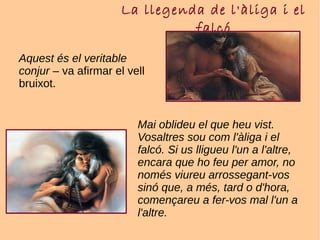 La llegenda de l'àliga i el
falcó
Aquest és el veritable
conjur – va afirmar el vell
bruixot.
Mai oblideu el que heu vist.
Vosaltres sou com l'àliga i el
falcó. Si us lligueu l'un a l'altre,
encara que ho feu per amor, no
només viureu arrossegant-vos
sinó que, a més, tard o d'hora,
començareu a fer-vos mal l'un a
l'altre.
 