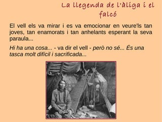 La llegenda de l'àliga i el
falcó
El vell els va mirar i es va emocionar en veure'ls tan
joves, tan enamorats i tan anhelants esperant la seva
paraula...
Hi ha una cosa... - va dir el vell - però no sé... És una
tasca molt difícil i sacrificada...
 