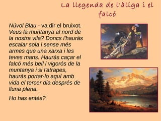 La llegenda de l'àliga i el
falcó
Núvol Blau - va dir el bruixot.
Veus la muntanya al nord de
la nostra vila? Doncs l'hauràs
escalar sola i sense més
armes que una xarxa i les
teves mans. Hauràs caçar el
falcó més bell i vigorós de la
muntanya i si l'atrapes,
hauràs portar-lo aquí amb
vida el tercer dia després de
lluna plena.
Ho has entès?
 