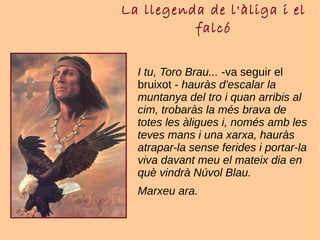 La llegenda de l'àliga i el
falcó
I tu, Toro Brau... -va seguir el
bruixot - hauràs d'escalar la
muntanya del tro i quan arribis al
cim, trobaràs la més brava de
totes les àligues i, només amb les
teves mans i una xarxa, hauràs
atrapar-la sense ferides i portar-la
viva davant meu el mateix dia en
què vindrà Núvol Blau.
Marxeu ara.
 
