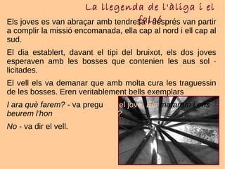 La llegenda de l'àliga i el
falcóEls joves es van abraçar amb tendresa i després van partir
a complir la missió encomanada, ella cap al nord i ell cap al
sud.
El dia establert, davant el tipi del bruixot, els dos joves
esperaven amb les bosses que contenien les aus sol ·
licitades.
El vell els va demanar que amb molta cura les traguessin
de les bosses. Eren veritablement bells exemplars
I ara què farem? - va preguntar el jove. Els matarem i ens
beurem l'honor de la seva sang?
No - va dir el vell.
 