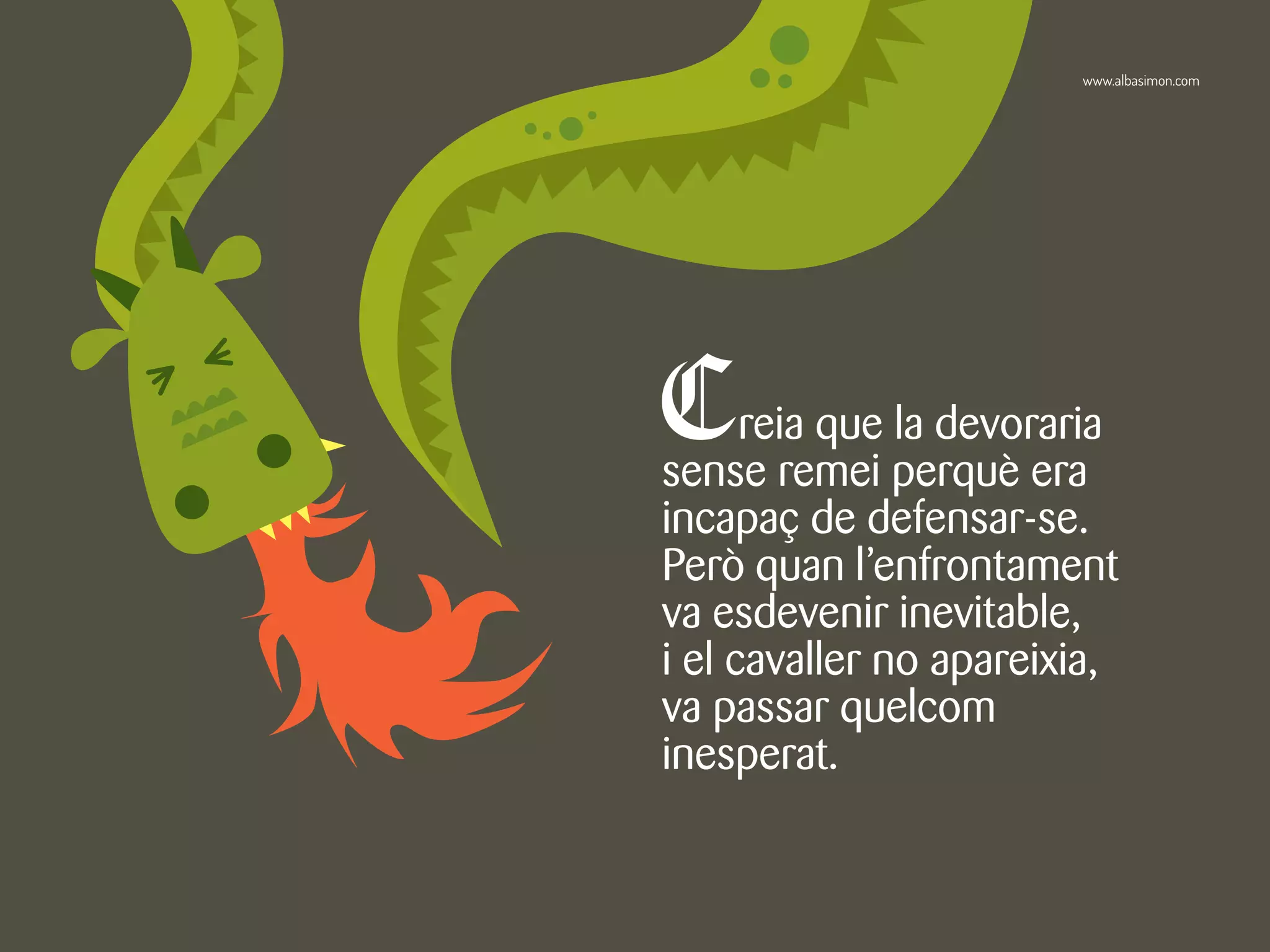 Creia que la devoraria
sense remei perquè era
incapaç de defensar-se.
Però quan l’enfrontament
va esdevenir inevitable,
i el cavaller no apareixia,
va passar quelcom
inesperat.
www.albasimon.com
 