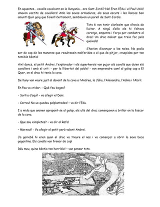 En aquestes... cavalls cavalcant en la llunyania... era Sant Jordi? No! Eren l’Edu i el Pau! UAU!
Anaven vestits de cavallers! Amb les seves armadures, els seus escuts i les llances ben
amunt! Quin goig que feien!! Certament, semblaven un parell de Sant Jordis.
Tots 6 van tenir claríssim que s’havia de
lluitar. A ningú d’ells els hi faltava
coratge, empenta i força per combatre el
drac! Un drac malvat que treia foc pels
queixals!
S’havien d’avançar a les noies. No podia
ser de cap de les maneres que resultessin malferides o el que és pitjor, cruspides per tan
temible bèstia!
Així doncs, el petit Andrei, l’explorador i els superherois van pujar als cavalls que duien els
cavallers i amb el crit: - per la llibertat del poble! - van emprendre camí al galop cap a El
Quer, on el drac hi tenia la cova.
De lluny van veure just al davant de la cova a l’Andrea, la Júlia, l’Alexandra, l’Adina i l’Abril.
En Pau va cridar: - Què feu boges?
- Sortiu d’aquí! – va afegir el Dani.
- Correu! No us quedeu palplantades! – va dir l’Edu.
I a mida que anaven apropant-se al galop, els ulls del drac començaven a brillar en la foscor
de la cova.
- Que sou ximpletes? – va dir el Rafa!
– Marxeu!! - Va afegir el petit però valent Andrei.
Ja gairebé hi eren quan el drac va treure el nas i va començar a obrir la seva boca
gegantina. Els cavalls van frenar de cop!
Déu meu, quina bèstia tan horrible! – van pensar tots.
 