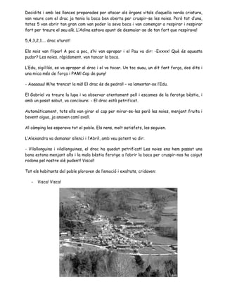Decidits i amb les llances preparades per atacar als òrgans vitals d’aquella verda criatura,
van veure com el drac ja tenia la boca ben oberta per cruspir-se les noies. Però tot d’una,
totes 5 van obrir tan gran com van poder la seva boca i van començar a respirar i respirar
fort per treure el seu alè. L’Adina estava apunt de desmaiar-se de tan fort que respirava!
5,4,3,2,1.... drac aturat!
Els nois van flipar! A poc a poc, s’hi van apropar i el Pau va dir: -Exxxx! Què és aquesta
pudor? Les noies, ràpidament, van tancar la boca.
L’Edu, sigil·lós, es va apropar al drac i el va tocar. Un toc suau, un dit fent força, dos dits i
una mica més de força i PAM! Cop de puny!
- Aaaaauu! M’he trencat la mà! El drac és de pedra!! – va lamentar-se l’Edu.
El Gabriel va treure la lupa i va observar atentament pell i escames de la ferotge bèstia, i
amb un posat sabut, va concloure: - El drac està petrificat.
Automàticament, tots ells van girar el cap per mirar-se-les però les noies, menjant fruita i
bevent aigua, ja anaven camí avall.
Al càmping les esperava tot el poble. Els nens, molt satisfets, les seguien.
L’Alexandra va demanar silenci i l’Abril, amb veu potent va dir:
- Vilallonguins i vilallonguines, el drac ha quedat petrificat! Les noies ens hem passat una
bona estona menjant alls i la mala bèstia ferotge a l’obrir la boca per cruspir-nos ha caigut
rodona pel nostre alè pudent! Visca!!
Tot els habitants del poble ploraven de l’emoció i exaltats, cridaven:
- Visca! Visca!
 