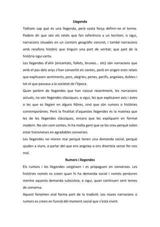 Llegenda
Tothom sap què és una llegenda, però costa força definir-ne el terme.
Podem dir que són els relats que fan referència a un territori, o sigui,
narracions situades en un contorn geogràfic concret, i també narracions
amb rerafons històric que tinguin una part de veritat; que part de la
història sigui certa.
Les llegendes d’ahir (encantats, follets, bruixes... etc) són narracions que
amb el pas dels anys s’han convertit en contes, però en origen eren relats
que explicaven sentiments, pors, alegries, penes, perills, angoixes, dubtes i
tot el que passava a la societat de l’època.
Quan parlem de llegendes que han nascut recentment, les narracions
actuals, no són llegendes clàssiques, o sigui, les que explicaven avis i àvies
o les que es llegien en alguns llibres, sinó que són rumors o històries
contemporànies. Però la finalitat d’aquestes llegendes és la mateixa que
les de les llegendes clàssiques, encara que les expliquem en format
modern. No són com contes, hi ha molta gent que se les creu perquè solen
estar transmeses en agradables converses.
Les llegendes no moren mai perquè tenen una demanda social, perquè
ajuden a viure, a parlar del que ens angoixa o ens diverteix sense fer-nos
mal.
                            Rumors i llegendes
Els rumors i les llegendes sorgeixen i es propaguen en converses. Les
històries només es creen quan hi ha demanda social i només perduren
mentre aquesta demanda subsisteix, o sigui, quan continuen sent temes
de conversa.
Aquest fenomen oral forma part de la tradició. Les noves narracions o
rumors es creen en funció del moment social que s’està vivint.
 