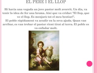 EL PERE I EL LLOP Hi havia una vegada un jove pastor molt avorrit. Un dia, va tenir la idea de fer una broma. Així que va cridar: "El llop, que ve el llop. Es menjarà tot el meu bestiar!". El poble ràpidament va acudir en la seva ajuda. Quan van arribar, es van trobar el pastor rient tirat al terra. El poble es va enfadar molt. 