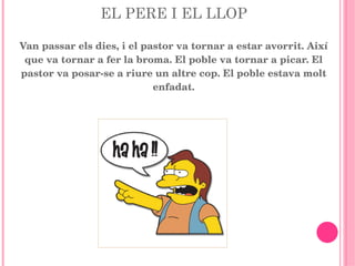 EL PERE I EL LLOP Van passar els dies, i el pastor va tornar a estar avorrit. Així que va tornar a fer la broma. El poble va tornar a picar. El pastor va posar-se a riure un altre cop. El poble estava molt enfadat. 