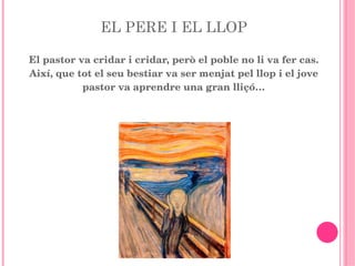 EL PERE I EL LLOP El pastor va cridar i cridar, però el poble no li va fer cas. Així, que tot el seu bestiar va ser menjat pel llop i el jove pastor va aprendre una gran lliçó… 